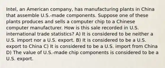 Intel, an American company, has manufacturing plants in China that assemble U.S.-made components. Suppose one of these plants produces and sells a computer chip to a Chinese computer manufacturer. How is this sale recorded in U.S. international trade statistics? A) It is considered to be neither a U.S. import nor a U.S. export. B) It is considered to be a U.S. export to China C) It is considered to be a U.S. import from China D) The value of U.S.-made chip components is considered to be a U.S. export.