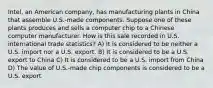 Intel, an American company, has manufacturing plants in China that assemble U.S.-made components. Suppose one of these plants produces and sells a computer chip to a Chinese computer manufacturer. How is this sale recorded in U.S. international trade statistics? A) It is considered to be neither a U.S. import nor a U.S. export. B) It is considered to be a U.S. export to China C) It is considered to be a U.S. import from China D) The value of U.S.-made chip components is considered to be a U.S. export