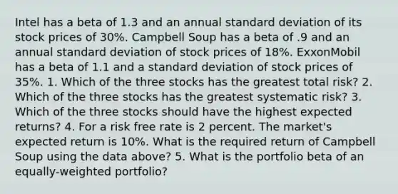 Intel has a beta of 1.3 and an annual standard deviation of its stock prices of 30%. Campbell Soup has a beta of .9 and an annual standard deviation of stock prices of 18%. ExxonMobil has a beta of 1.1 and a standard deviation of stock prices of 35%. 1. Which of the three stocks has the greatest total risk? 2. Which of the three stocks has the greatest systematic risk? 3. Which of the three stocks should have the highest expected returns? 4. For a risk free rate is 2 percent. The market's expected return is 10%. What is the required return of Campbell Soup using the data above? 5. What is the portfolio beta of an equally-weighted portfolio?