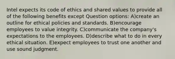 Intel expects its code of ethics and shared values to provide all of the following benefits except Question options: A)create an outline for ethical policies and standards. B)encourage employees to value integrity. C)communicate the company's expectations to the employees. D)describe what to do in every ethical situation. E)expect employees to trust one another and use sound judgment.