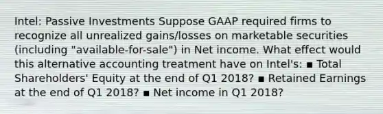 Intel: Passive Investments Suppose GAAP required firms to recognize all unrealized gains/losses on marketable securities (including "available-for-sale") in Net income. What effect would this alternative accounting treatment have on Intel's: ▪ Total Shareholders' Equity at the end of Q1 2018? ▪ Retained Earnings at the end of Q1 2018? ▪ Net income in Q1 2018?