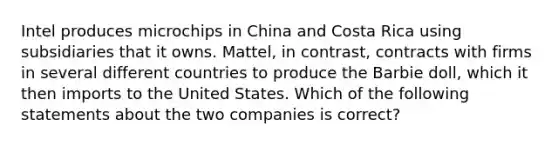 Intel produces microchips in China and Costa Rica using subsidiaries that it owns. Mattel, in contrast, contracts with firms in several different countries to produce the Barbie doll, which it then imports to the United States. Which of the following statements about the two companies is correct?