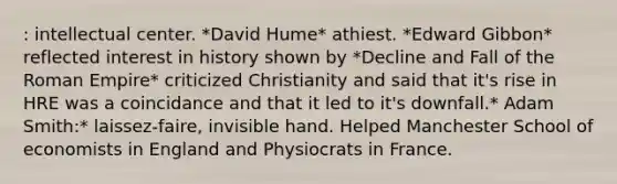 : intellectual center. *David Hume* athiest. *Edward Gibbon* reflected interest in history shown by *Decline and Fall of the Roman Empire* criticized Christianity and said that it's rise in HRE was a coincidance and that it led to it's downfall.* Adam Smith:* laissez-faire, invisible hand. Helped Manchester School of economists in England and Physiocrats in France.