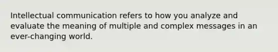 Intellectual communication refers to how you analyze and evaluate the meaning of multiple and complex messages in an ever-changing world.