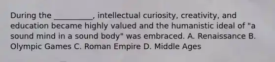 During the __________, intellectual curiosity, creativity, and education became highly valued and the humanistic ideal of "a sound mind in a sound body" was embraced. A. Renaissance B. Olympic Games C. Roman Empire D. Middle Ages