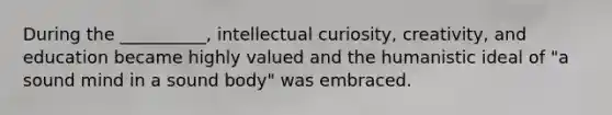 During the __________, intellectual curiosity, creativity, and education became highly valued and the humanistic ideal of "a sound mind in a sound body" was embraced.