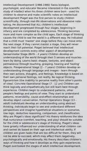 Intellectual Development (1986-1980) Swiss biologist, psychologist, and educator Became interested in the scientific study of intellect when his three children were born - used his children to observe and make scientific notes on intellectual development Piaget was the first person to study children scientifically, through real-life observations and obsessive note-taking. He discovered that ALL children's intellectual development progressed through four stages, beginning in infancy and are completed by adolescence. Thinking becomes more and more complex as the child ages. Each stage of thinking causes the child to see the world in a different way. He indicated that a child must 'master' one stage before they can move onto the next stage. If they cannot master a stage, they will never reach their full potential. Piaget believed that intellectual development controls every other aspect of development. Sensorimotor Stage (Birth - 2 years) Children develop an understanding of the world through their 5 senses and muscles-learn by doing. Learns basic shapes, textures, and object permanence through touching, grasping, hearing and 'tasting' objects. Preoperational Stage (2 - 7 years) Children develop an understanding through language and images - learn through their own actions, thoughts, and feelings. Knowledge is based on their own personal feelings, not reality. No logical thinking. Egocentrism (the inability to perceive reality from other's points of view). Concrete Operational Stage (7 - 12 yrs) Children can think logically and empathetically but still learn best through experience. Children begin to understand patterns, other people's feelings and points of view. They start to understand patterns, reversibility, cause-and-effect relationships and develop object conservation. Formal Operations Stage (13 - adult) Individuals develop an understanding using abstract thinking. Individuals begin to see and understand different perspectives and imagine hypothetical situations or scenarios. Use logic, deductive reasoning, comparison, and classification. Why are Piaget's ideas significant? His theory reinforces the idea that nurturance (comfort, teaching, and play) should be suitable for the child or adolescence's stage of thinking. Piaget's ideas have greatly influenced our understanding of what children can and cannot do based on their age and intellectual ability. If children are given tasks that are too difficult for them, they will not be able to succeed, which may affect them negatively, psychologically and emotionally. His theory describes children's ways of thinking and how it develops as they gain experiences. Piaget overlooked the stages of adult intellectual development.