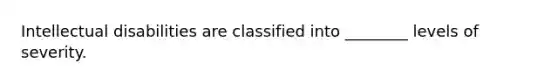 Intellectual disabilities are classified into ________ levels of severity.