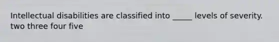 Intellectual disabilities are classified into _____ levels of severity. two three four five