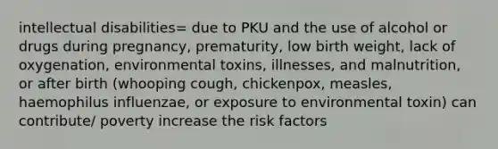 intellectual disabilities= due to PKU and the use of alcohol or drugs during pregnancy, prematurity, low birth weight, lack of oxygenation, environmental toxins, illnesses, and malnutrition, or after birth (whooping cough, chickenpox, measles, haemophilus influenzae, or exposure to environmental toxin) can contribute/ poverty increase the risk factors