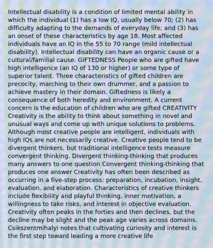 Intellectual disability is a condition of limited mental ability in which the individual (1) has a low IQ, usually below 70; (2) has difficulty adapting to the demands of everyday life; and (3) has an onset of these characteristics by age 18. Most affected individuals have an IQ in the 55 to 70 range (mild intellectual disability). Intellectual disability can have an organic cause or a cultural/familial cause. GIFTEDNESS People who are gifted have high intelligence (an IQ of 130 or higher) or some type of superior talent. Three characteristics of gifted children are precocity, marching to their own drummer, and a passion to achieve mastery in their domain. Giftedness is likely a consequence of both heredity and environment. A current concern is the education of children who are gifted CREATIVITY Creativity is the ability to think about something in novel and unusual ways and come up with unique solutions to problems. Although most creative people are intelligent, individuals with high IQs are not necessarily creative. Creative people tend to be divergent thinkers, but traditional intelligence tests measure convergent thinking. Divergent thinking-thinking that produces many answers to one question Convergent thinking-thinking that produces one answer Creativity has often been described as occurring in a five-step process: preparation, incubation, insight, evaluation, and elaboration. Characteristics of creative thinkers include flexibility and playful thinking, inner motivation, a willingness to take risks, and interest in objective evaluation. Creativity often peaks in the forties and then declines, but the decline may be slight and the peak age varies across domains. Csikszentmihalyi notes that cultivating curiosity and interest is the first step toward leading a more creative life