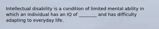 Intellectual disability is a condition of limited mental ability in which an individual has an IQ of ________ and has difficulty adapting to everyday life.