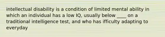 intellectual disability is a condition of limited mental ability in which an individual has a low IQ, usually below ____ on a traditional intelligence test, and who has ifficulty adapting to everyday