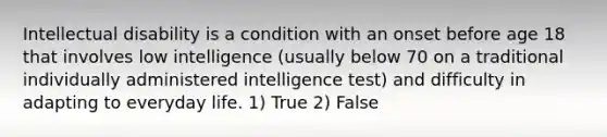 Intellectual disability is a condition with an onset before age 18 that involves low intelligence (usually below 70 on a traditional individually administered intelligence test) and difficulty in adapting to everyday life. 1) True 2) False