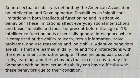 An intellectual disability is defined by the American Association on Intellectual and Developmental Disabilities as "significant limitations in both intellectual functioning and in adaptive behavior." These limitations affect everyday social interactions and basic life skills and must be present before the age of 18. Intelligence functioning is essentially general intelligence which is comprised of the ability to learn, retain information, solve problems, and use reasoning and logic skills. Adaptive behaviors are skills that are learned in daily life and from interactions with the environment and other people. These included basic social skills, learning, and the behaviors that occur in day to day life. Someone with an intellectual disability can have difficulty with these behaviors due to their condition.