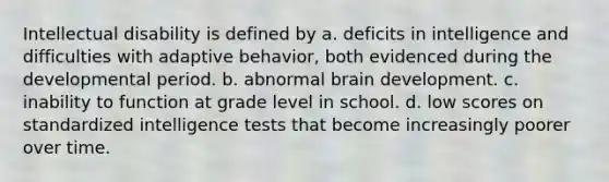 Intellectual disability is defined by a. deficits in intelligence and difficulties with adaptive behavior, both evidenced during the developmental period. b. abnormal brain development. c. inability to function at grade level in school. d. low scores on standardized intelligence tests that become increasingly poorer over time.