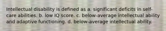 ​Intellectual disability is defined as ​a. significant deficits in self-care abilities. b. low IQ score. c. ​below-average intellectual ability and adaptive functioning. ​d. below-average intellectual ability.