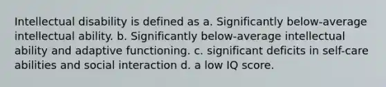 Intellectual disability is defined as a. Significantly below-average intellectual ability. b. Significantly below-average intellectual ability and adaptive functioning. c. significant deficits in self-care abilities and social interaction d. a low IQ score.