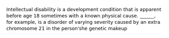 Intellectual disability is a development condition that is apparent before age 18 sometimes with a known physical cause. ______, for example, is a disorder of varying severity caused by an extra chromosome 21 in the person'she genetic makeup