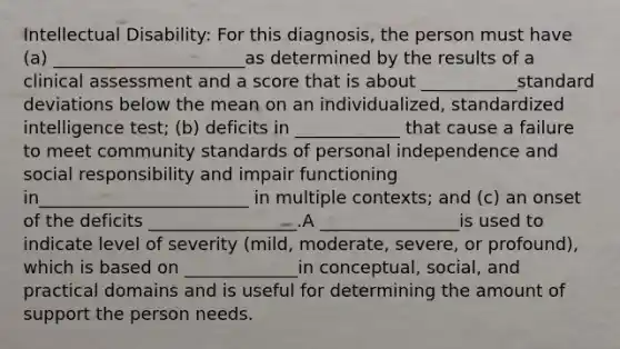 Intellectual Disability: For this diagnosis, the person must have (a) ______________________as determined by the results of a clinical assessment and a score that is about ___________standard deviations below the mean on an individualized, standardized intelligence test; (b) deficits in ____________ that cause a failure to meet community standards of personal independence and social responsibility and impair functioning in________________________ in multiple contexts; and (c) an onset of the deficits _________________.A ________________is used to indicate level of severity (mild, moderate, severe, or profound), which is based on _____________in conceptual, social, and practical domains and is useful for determining the amount of support the person needs.