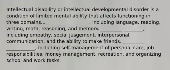 Intellectual disability or intellectual developmental disorder is a condition of limited mental ability that affects functioning in three domains... ___________ ______, including language, reading, writing, math, reasoning, and memory. _________ ________, including empathy, social jusgement, interpersonal communication, and the ability to make friends. _________ ____________, including self-management of personal care, job responsibilities, money management, recreation, and organizing school and work tasks.