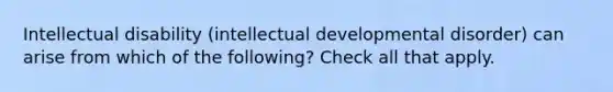 Intellectual disability (intellectual developmental disorder) can arise from which of the following? Check all that apply.