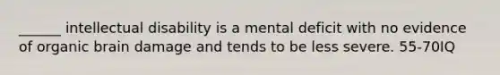 ______ intellectual disability is a mental deficit with no evidence of organic brain damage and tends to be less severe. 55-70IQ