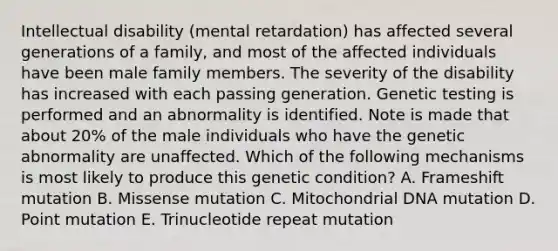 Intellectual disability (mental retardation) has affected several generations of a family, and most of the affected individuals have been male family members. The severity of the disability has increased with each passing generation. Genetic testing is performed and an abnormality is identified. Note is made that about 20% of the male individuals who have the genetic abnormality are unaffected. Which of the following mechanisms is most likely to produce this genetic condition? A. Frameshift mutation B. Missense mutation C. Mitochondrial DNA mutation D. Point mutation E. Trinucleotide repeat mutation