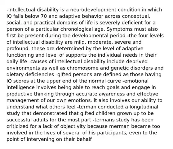 -intellectual disability is a neurodevelopment condition in which IQ falls below 70 and adaptive behavior across conceptual, social, and practical domains of life is severely deficient for a person of a particular chronological age. Symptoms must also first be present during the developmental period -the four levels of intellectual disability are mild, moderate, severe and profound. these are determined by the level of adaptive functioning and level of supports the individual needs in their daily life -causes of intellectual disability include deprived environments as well as chromosome and genetic disorders and dietary deficiencies -gifted persons are defined as those having IQ scores at the upper end of the normal curve -emotional intelligence involves being able to reach goals and engage in productive thinking through accurate awareness and effective management of our own emotions. it also involves our ability to understand what others feel -terman conducted a longitudinal study that demonstrated that gifted children grown up to be successful adults for the most part -termans study has been criticized for a lack of objectivity because merman became too involved in the lives of several of his participants, even to the point of intervening on their behalf