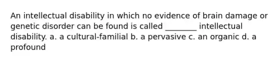 An intellectual disability in which no evidence of brain damage or genetic disorder can be found is called ________ intellectual disability. a. a cultural-familial b. a pervasive c. an organic d. a profound