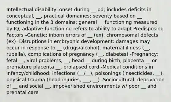 Intellectual disability: onset during __ pd; includes deficits in conceptual, __, practical domaines; severity based on __ functioning in the 3 domains; general __ functioning measured by IQ, adaptive functioning refers to ability to adapt Predisposing Factors -Genetic: inborn errors of __ (ex), chromosomal defects (ex) -Disruptions in embryonic development: damages may occur in response to __ (drugs/alcohol), maternal illness (__, rubella), complications of pregnancy (__, diabetes) -Pregnancy: fetal __, viral problems, __, head __ during birth, placenta __ or premature placenta __, prolapsed cord -Medical conditions in infancy/childhood: infections (__/__), poisonings (insecticides, __), physical trauma (head injuries, ___, __) -Sociocultural: deprivation of __ and social __, impoverished environments w/ poor __ and prenatal care