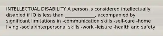 INTELLECTUAL DISABILITY A person is considered intellectually disabled if IQ is less than _____________, accompanied by significant limitations in -communication skills -self-care -home living -social/interpersonal skills -work -leisure -health and safety