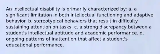 An intellectual disability is primarily characterized by: a. a significant limitation in both intellectual functioning and adaptive behavior. b. stereotypical behaviors that result in difficulty sustaining attention on tasks. c. a strong discrepancy between a student's intellectual aptitude and academic performance. d. ongoing patterns of inattention that affect a student's educational performance.