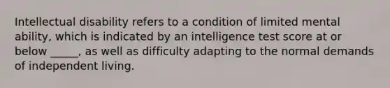 Intellectual disability refers to a condition of limited mental ability, which is indicated by an intelligence test score at or below _____, as well as difficulty adapting to the normal demands of independent living.