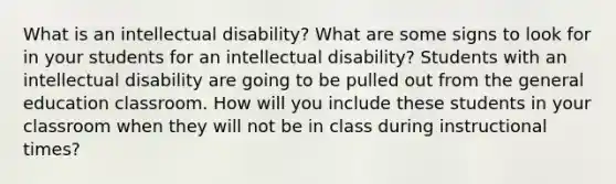 What is an intellectual disability? What are some signs to look for in your students for an intellectual disability? Students with an intellectual disability are going to be pulled out from the general education classroom. How will you include these students in your classroom when they will not be in class during instructional times?