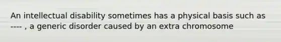 An intellectual disability sometimes has a physical basis such as ---- , a generic disorder caused by an extra chromosome