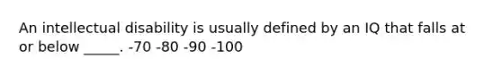 An intellectual disability is usually defined by an IQ that falls at or below _____. -70 -80 -90 -100