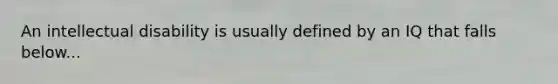 An intellectual disability is usually defined by an IQ that falls below...