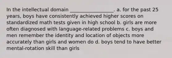 In the intellectual domain __________________. a. for the past 25 years, boys have consistently achieved higher scores on standardized math tests given in high school b. girls are more often diagnosed with language-related problems c. boys and men remember the identity and location of objects more accurately than girls and women do d. boys tend to have better mental-rotation skill than girls