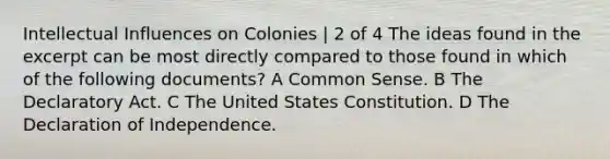 Intellectual Influences on Colonies | 2 of 4 The ideas found in the excerpt can be most directly compared to those found in which of the following documents? A Common Sense. B The Declaratory Act. C The United States Constitution. D The Declaration of Independence.