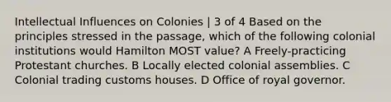 Intellectual Influences on Colonies | 3 of 4 Based on the principles stressed in the passage, which of the following colonial institutions would Hamilton MOST value? A Freely-practicing Protestant churches. B Locally elected colonial assemblies. C Colonial trading customs houses. D Office of royal governor.