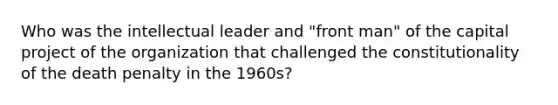 Who was the intellectual leader and "front man" of the capital project of the organization that challenged the constitutionality of the death penalty in the 1960s?