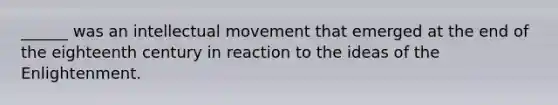 ______ was an intellectual movement that emerged at the end of the eighteenth century in reaction to the ideas of the Enlightenment.