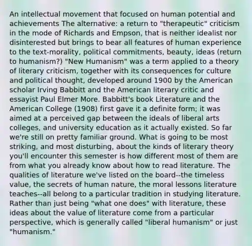 An intellectual movement that focused on human potential and achievements The alternative: a return to "therapeutic" criticism in the mode of Richards and Empson, that is neither idealist nor disinterested but brings to bear all features of human experience to the text-morality, political commitments, beauty, ideas (return to humanism?) "New Humanism" was a term applied to a theory of literary criticism, together with its consequences for culture and political thought, developed around 1900 by the American scholar Irving Babbitt and the American literary critic and essayist Paul Elmer More. Babbitt's book Literature and the American College (1908) first gave it a definite form; it was aimed at a perceived gap between the ideals of liberal arts colleges, and university education as it actually existed. So far we're still on pretty familiar ground. What is going to be most striking, and most disturbing, about the kinds of literary theory you'll encounter this semester is how different most of them are from what you already know about how to read literature. The qualities of literature we've listed on the board--the timeless value, the secrets of human nature, the moral lessons literature teaches--all belong to a particular tradition in studying literature. Rather than just being "what one does" with literature, these ideas about the value of literature come from a particular perspective, which is generally called "liberal humanism" or just "humanism."