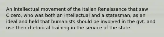 An intellectual movement of the Italian Renaissance that saw Cicero, who was both an intellectual and a statesman, as an ideal and held that humanists should be involved in the gvt. and use their rhetorical training in the service of the state.