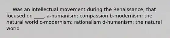 __ Was an intellectual movement during the Renaissance, that focused on ____. a-humanism; compassion b-modernism; the natural world c-modernism; rationalism d-humanism; the natural world