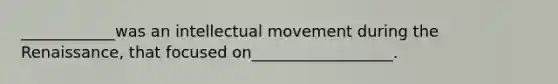 ____________was an intellectual movement during the Renaissance, that focused on__________________.