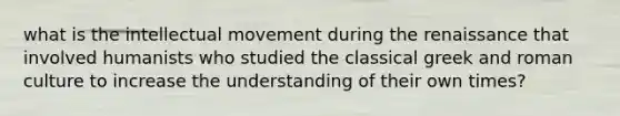 what is the intellectual movement during the renaissance that involved humanists who studied the classical greek and roman culture to increase the understanding of their own times?