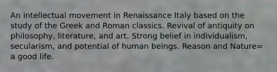 An intellectual movement in Renaissance Italy based on the study of the Greek and Roman classics. Revival of antiquity on philosophy, literature, and art. Strong belief in individualism, secularism, and potential of human beings. Reason and Nature= a good life.