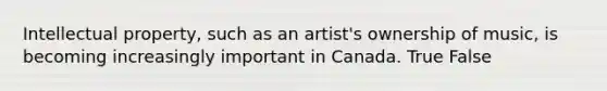 Intellectual property, such as an artist's ownership of music, is becoming increasingly important in Canada. True False